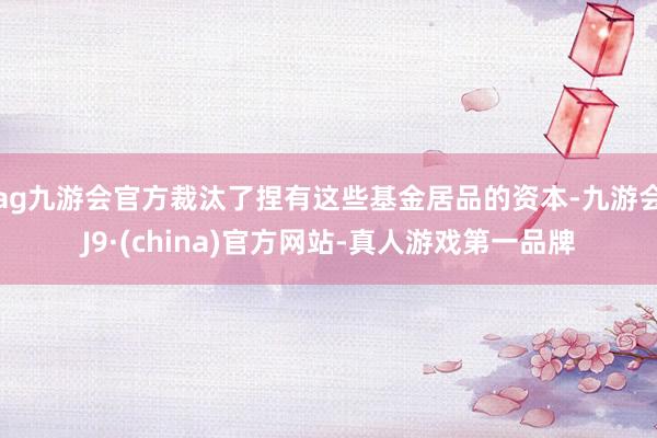 ag九游会官方裁汰了捏有这些基金居品的资本-九游会J9·(china)官方网站-真人游戏第一品牌