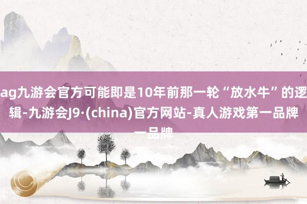 ag九游会官方可能即是10年前那一轮“放水牛”的逻辑-九游会J9·(china)官方网站-真人游戏第一品牌