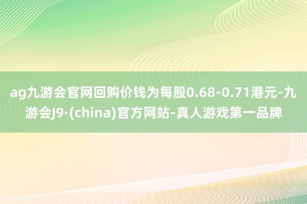 ag九游会官网回购价钱为每股0.68-0.71港元-九游会J9·(china)官方网站-真人游戏第一品牌