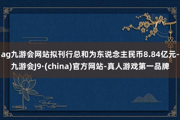 ag九游会网站拟刊行总和为东说念主民币8.84亿元-九游会J9·(china)官方网站-真人游戏第一品牌