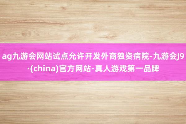 ag九游会网站试点允许开发外商独资病院-九游会J9·(china)官方网站-真人游戏第一品牌