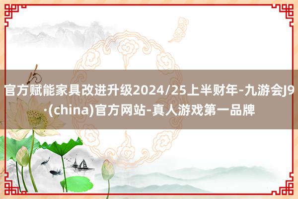 官方赋能家具改进升级2024/25上半财年-九游会J9·(china)官方网站-真人游戏第一品牌