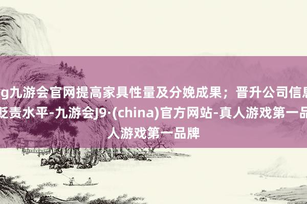 ag九游会官网提高家具性量及分娩成果；晋升公司信息化贬责水平-九游会J9·(china)官方网站-真人游戏第一品牌