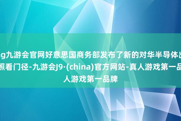 ag九游会官网好意思国商务部发布了新的对华半导体出口照看门径-九游会J9·(china)官方网站-真人游戏第一品牌