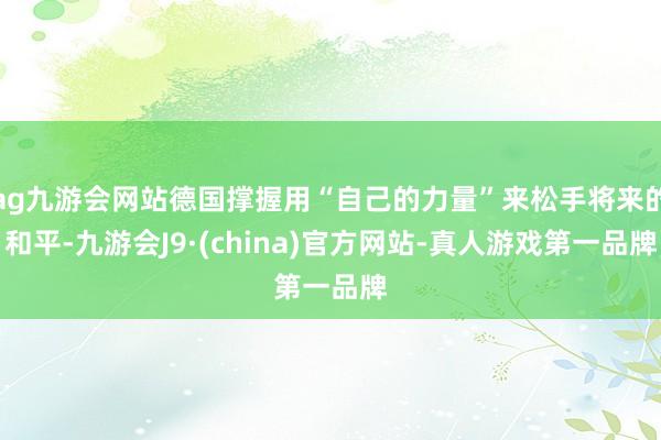 ag九游会网站德国撑握用“自己的力量”来松手将来的和平-九游会J9·(china)官方网站-真人游戏第一品牌