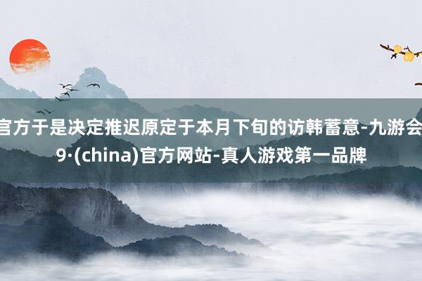 官方于是决定推迟原定于本月下旬的访韩蓄意-九游会J9·(china)官方网站-真人游戏第一品牌