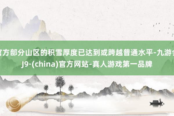 官方部分山区的积雪厚度已达到或跨越普通水平-九游会J9·(china)官方网站-真人游戏第一品牌