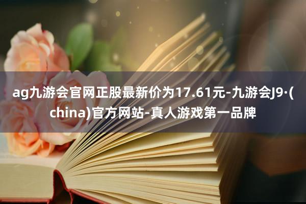 ag九游会官网正股最新价为17.61元-九游会J9·(china)官方网站-真人游戏第一品牌