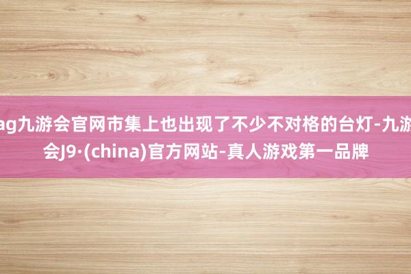 ag九游会官网市集上也出现了不少不对格的台灯-九游会J9·(china)官方网站-真人游戏第一品牌