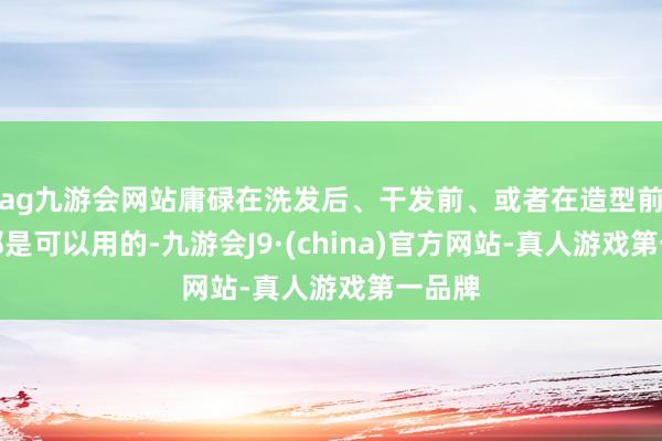 ag九游会网站庸碌在洗发后、干发前、或者在造型前使用都是可以用的-九游会J9·(china)官方网站-真人游戏第一品牌