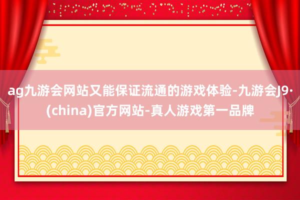 ag九游会网站又能保证流通的游戏体验-九游会J9·(china)官方网站-真人游戏第一品牌