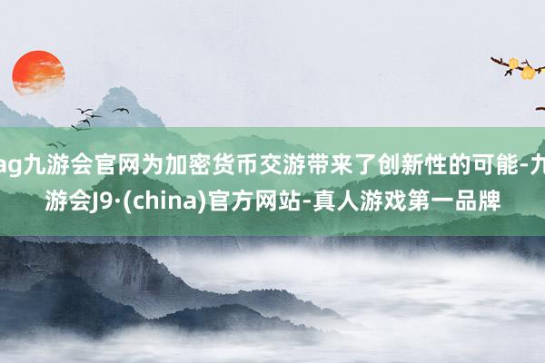 ag九游会官网为加密货币交游带来了创新性的可能-九游会J9·(china)官方网站-真人游戏第一品牌