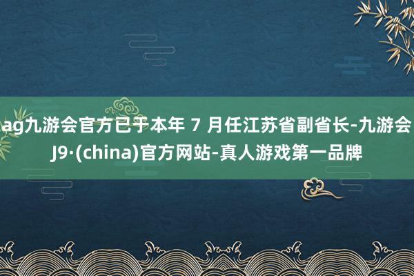 ag九游会官方已于本年 7 月任江苏省副省长-九游会J9·(china)官方网站-真人游戏第一品牌