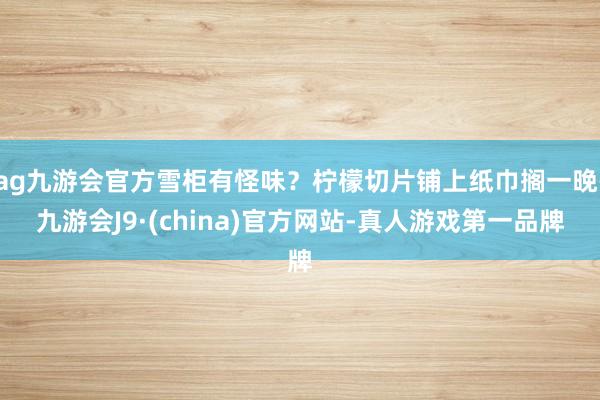 ag九游会官方雪柜有怪味？柠檬切片铺上纸巾搁一晚-九游会J9·(china)官方网站-真人游戏第一品牌