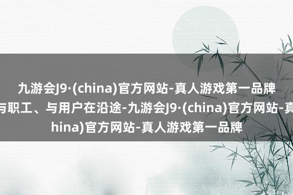 九游会J9·(china)官方网站-真人游戏第一品牌“我从来不怯怯与职工、与用户在沿途-九游会J9·(china)官方网站-真人游戏第一品牌