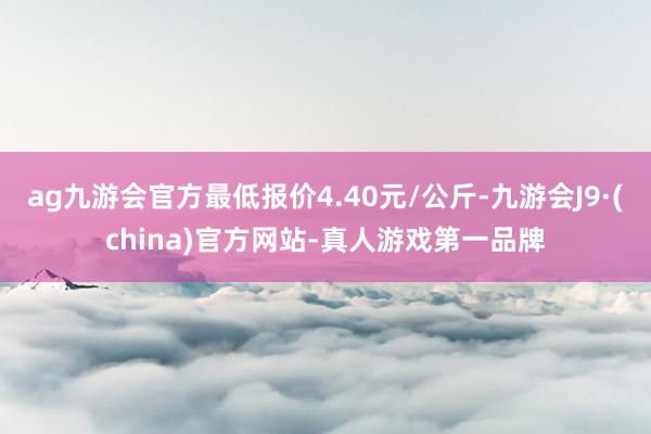 ag九游会官方最低报价4.40元/公斤-九游会J9·(china)官方网站-真人游戏第一品牌