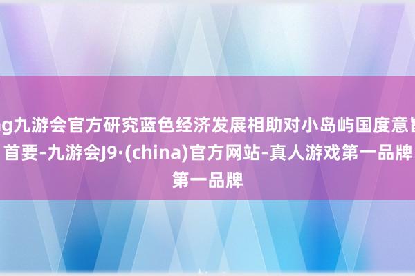 ag九游会官方研究蓝色经济发展相助对小岛屿国度意旨首要-九游会J9·(china)官方网站-真人游戏第一品牌