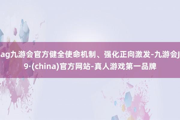 ag九游会官方健全使命机制、强化正向激发-九游会J9·(china)官方网站-真人游戏第一品牌