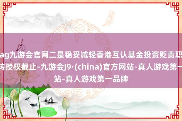 ag九游会官网二是稳妥减轻香港互认基金投资贬责职能的转授权截止-九游会J9·(china)官方网站-真人游戏第一品牌