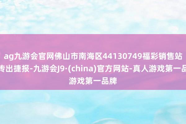 ag九游会官网佛山市南海区44130749福彩销售站点传出捷报-九游会J9·(china)官方网站-真人游戏第一品牌