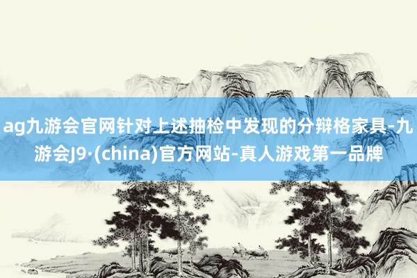 ag九游会官网　　针对上述抽检中发现的分辩格家具-九游会J9·(china)官方网站-真人游戏第一品牌