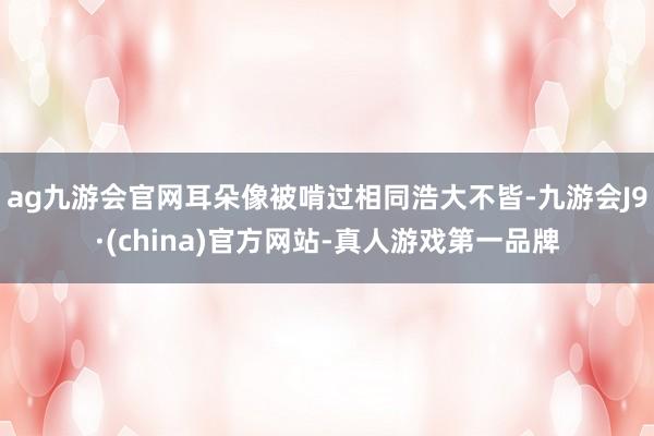 ag九游会官网耳朵像被啃过相同浩大不皆-九游会J9·(china)官方网站-真人游戏第一品牌