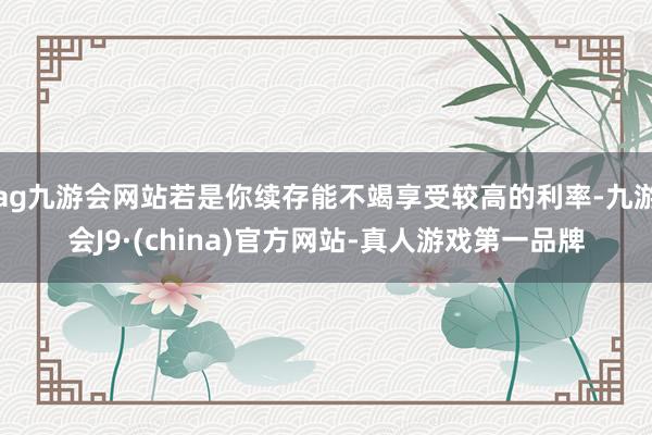 ag九游会网站若是你续存能不竭享受较高的利率-九游会J9·(china)官方网站-真人游戏第一品牌