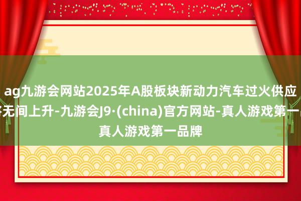 ag九游会网站2025年A股板块新动力汽车过火供应链将无间上升-九游会J9·(china)官方网站-真人游戏第一品牌