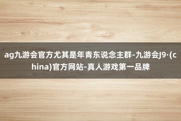 ag九游会官方尤其是年青东说念主群-九游会J9·(china)官方网站-真人游戏第一品牌