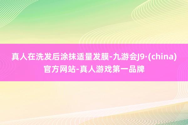 真人在洗发后涂抹适量发膜-九游会J9·(china)官方网站-真人游戏第一品牌