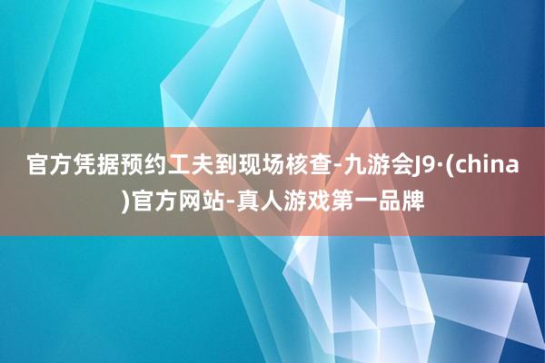 官方凭据预约工夫到现场核查-九游会J9·(china)官方网站-真人游戏第一品牌