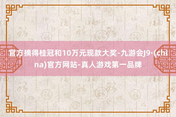 官方摘得桂冠和10万元现款大奖-九游会J9·(china)官方网站-真人游戏第一品牌