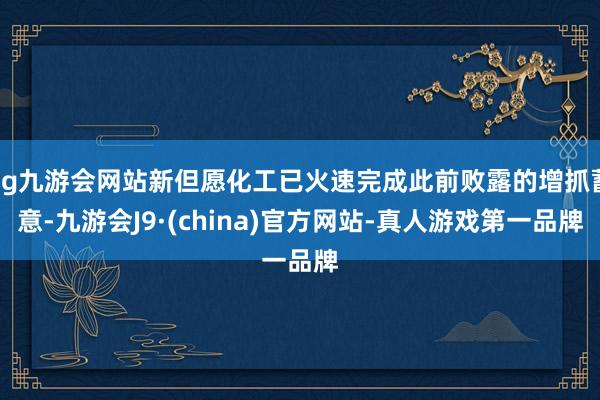 ag九游会网站新但愿化工已火速完成此前败露的增抓蓄意-九游会J9·(china)官方网站-真人游戏第一品牌