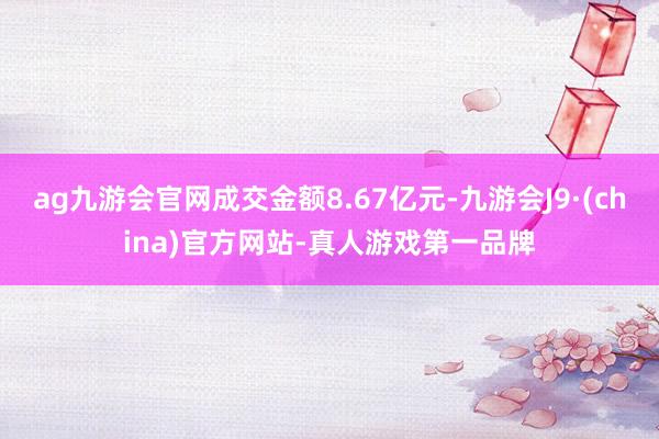 ag九游会官网成交金额8.67亿元-九游会J9·(china)官方网站-真人游戏第一品牌