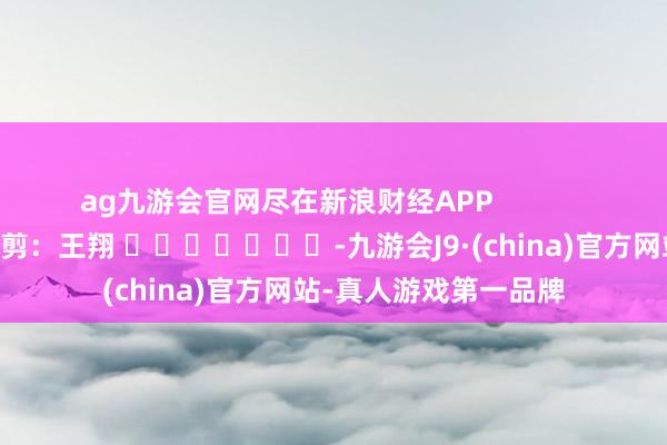 ag九游会官网尽在新浪财经APP            						背负裁剪：王翔 							-九游会J9·(china)官方网站-真人游戏第一品牌