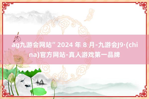 ag九游会网站”2024 年 8 月-九游会J9·(china)官方网站-真人游戏第一品牌