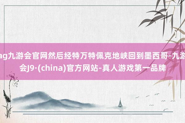 ag九游会官网然后经特万特佩克地峡回到墨西哥-九游会J9·(china)官方网站-真人游戏第一品牌