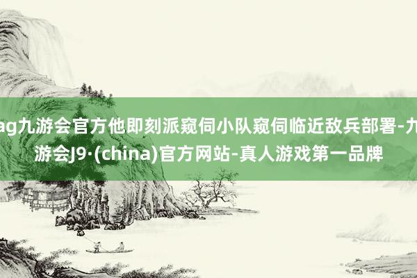 ag九游会官方他即刻派窥伺小队窥伺临近敌兵部署-九游会J9·(china)官方网站-真人游戏第一品牌