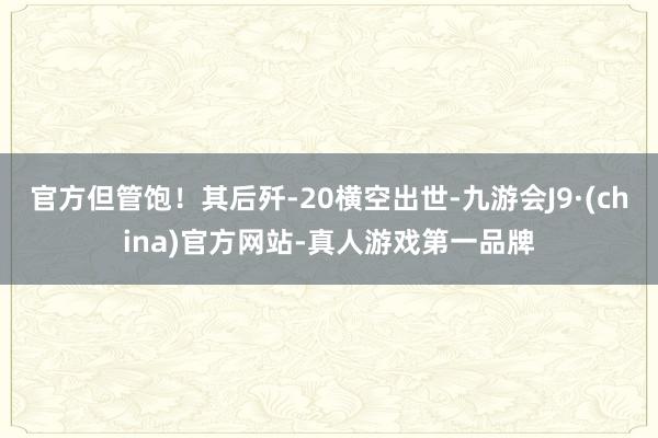 官方但管饱！其后歼-20横空出世-九游会J9·(china)官方网站-真人游戏第一品牌