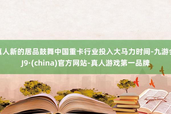 真人新的居品鼓舞中国重卡行业投入大马力时间-九游会J9·(china)官方网站-真人游戏第一品牌