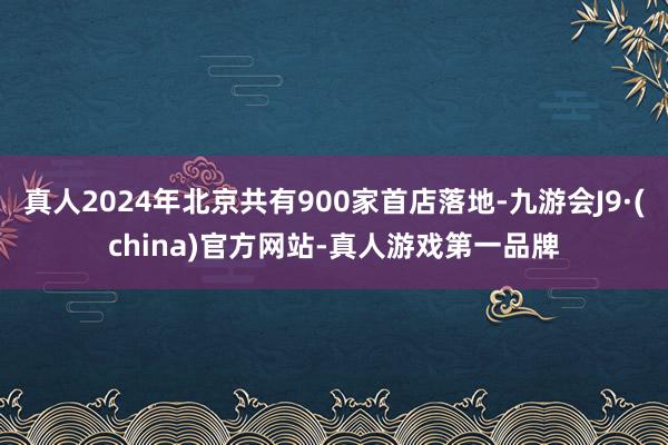 真人2024年北京共有900家首店落地-九游会J9·(china)官方网站-真人游戏第一品牌