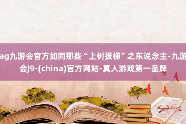 ag九游会官方如同那些“上树拔梯”之东说念主-九游会J9·(china)官方网站-真人游戏第一品牌