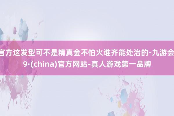 官方这发型可不是精真金不怕火谁齐能处治的-九游会J9·(china)官方网站-真人游戏第一品牌