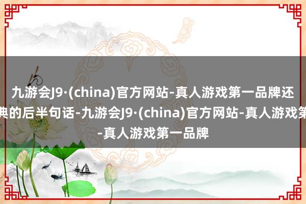 九游会J9·(china)官方网站-真人游戏第一品牌还有更经典的后半句话-九游会J9·(china)官方网站-真人游戏第一品牌