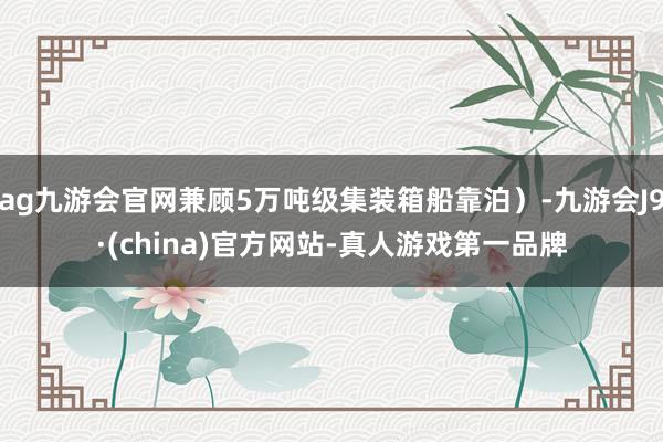 ag九游会官网兼顾5万吨级集装箱船靠泊）-九游会J9·(china)官方网站-真人游戏第一品牌