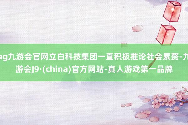 ag九游会官网立白科技集团一直积极推论社会累赘-九游会J9·(china)官方网站-真人游戏第一品牌