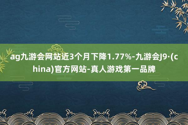 ag九游会网站近3个月下降1.77%-九游会J9·(china)官方网站-真人游戏第一品牌