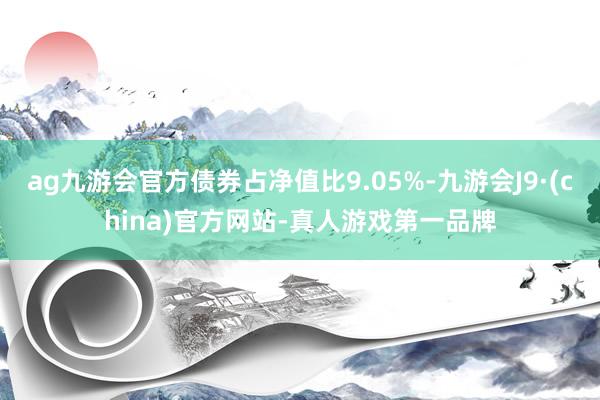 ag九游会官方债券占净值比9.05%-九游会J9·(china)官方网站-真人游戏第一品牌