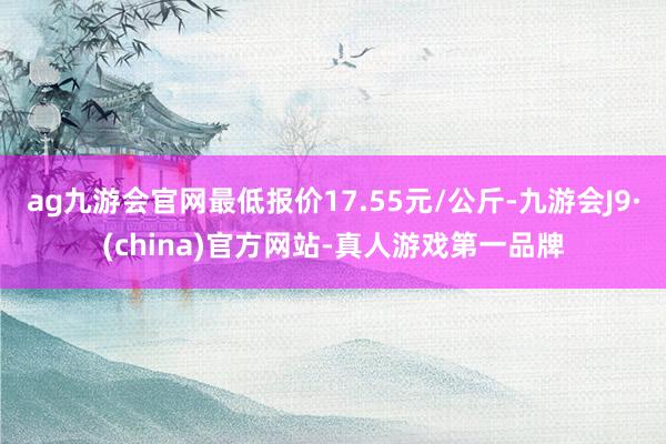 ag九游会官网最低报价17.55元/公斤-九游会J9·(china)官方网站-真人游戏第一品牌