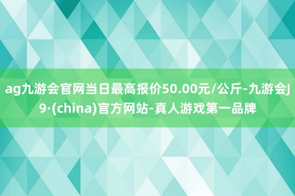 ag九游会官网当日最高报价50.00元/公斤-九游会J9·(china)官方网站-真人游戏第一品牌